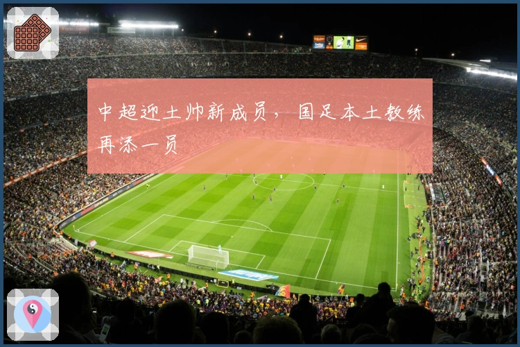 中超迎土帅新成员，国足本土教练再添一员