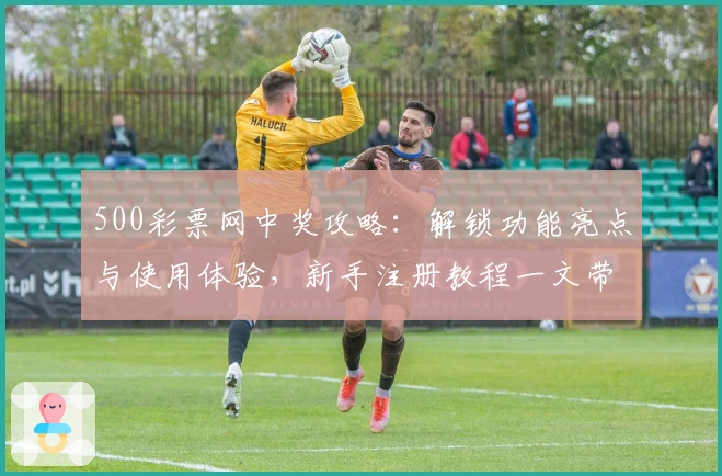 500彩票网中奖攻略：解锁功能亮点与使用体验，新手注册教程一文带你快速上手