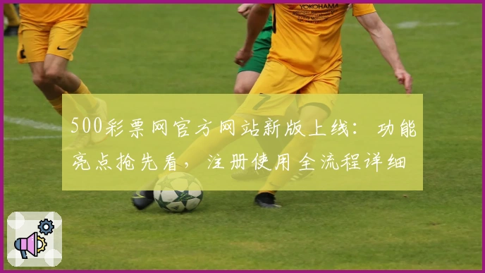 500彩票网官方网站新版上线:功能亮点抢先看,注册使用全流程详细解析