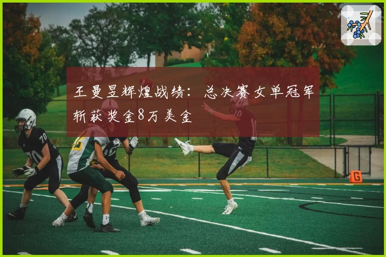 王曼昱辉煌战绩：总决赛女单冠军斩获奖金8万美金