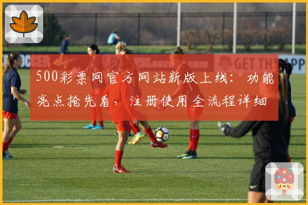500彩票网官方网站新版上线：功能亮点抢先看，注册使用全流程详细解析