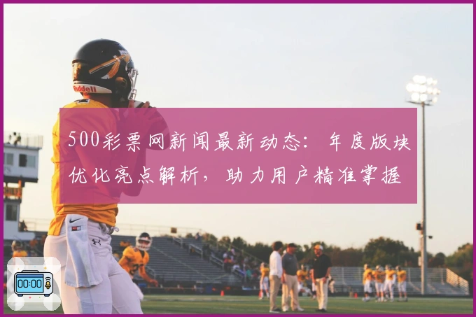 500彩票网新闻最新动态：年度版块优化亮点解析，助力用户精准掌握核心信息