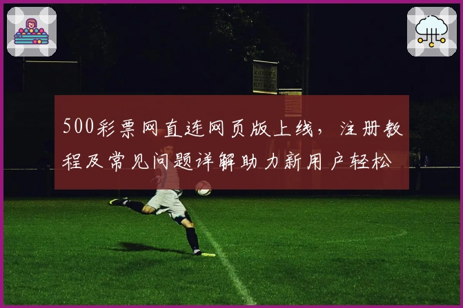 500彩票网直连网页版上线，注册教程及常见问题详解助力新用户轻松入门
