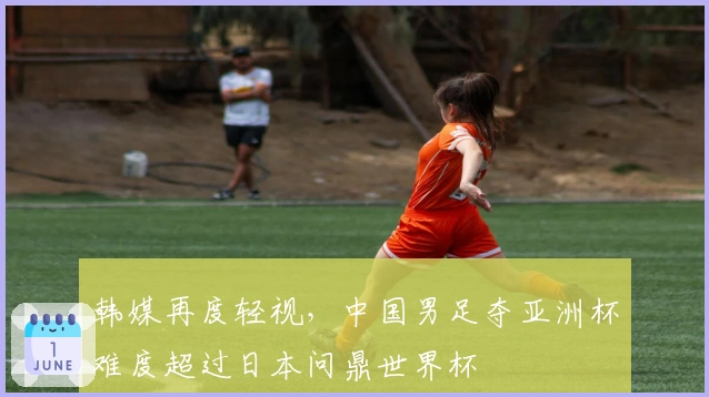 韩媒再度轻视，中国男足夺亚洲杯难度超过日本问鼎世界杯