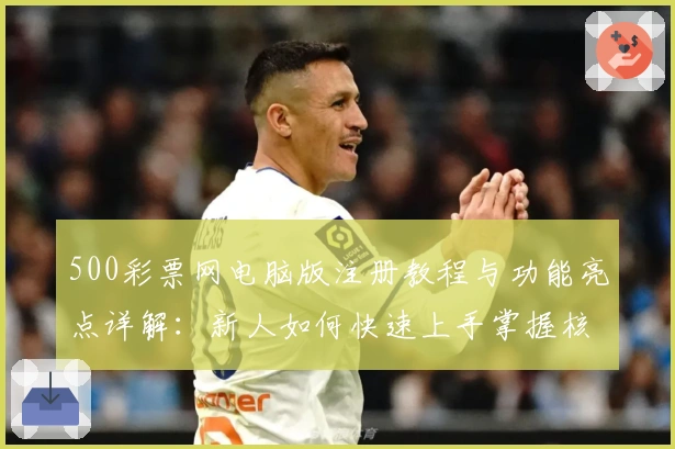 500彩票网电脑版注册教程与功能亮点详解：新人如何快速上手掌握核心操作