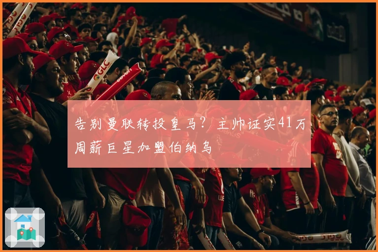 告别曼联转投皇马？主帅证实41万周薪巨星加盟伯纳乌