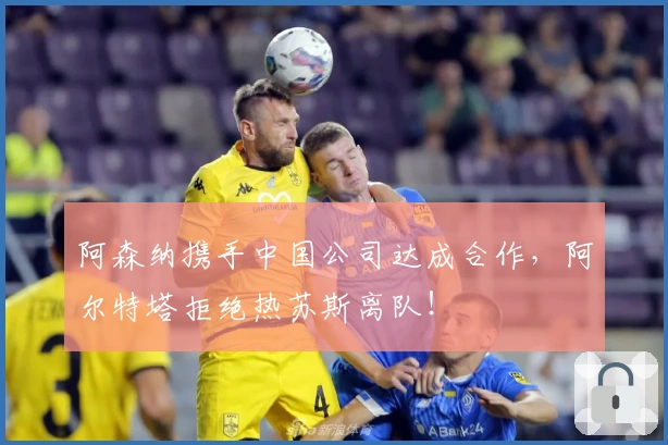 阿森纳携手中国公司达成合作，阿尔特塔拒绝热苏斯离队！