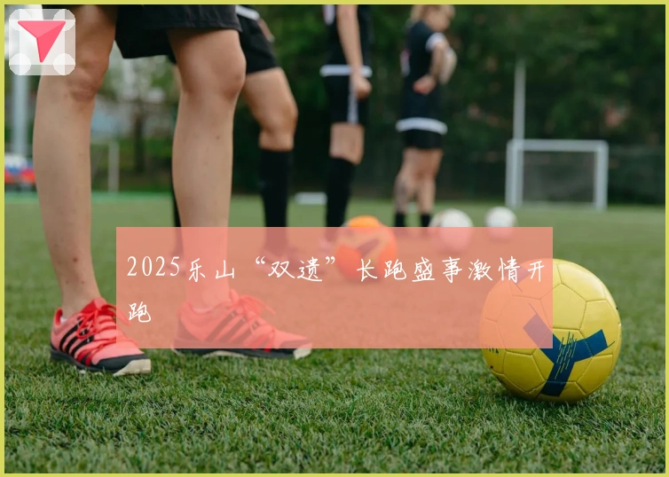 2025乐山“双遗”长跑盛事激情开跑