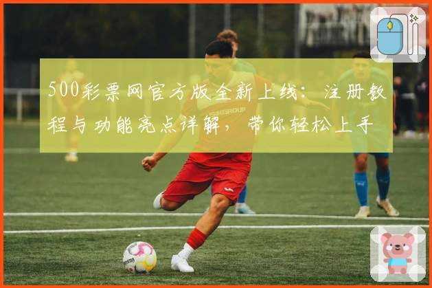 500彩票网官方版全新上线：注册教程与功能亮点详解，带你轻松上手