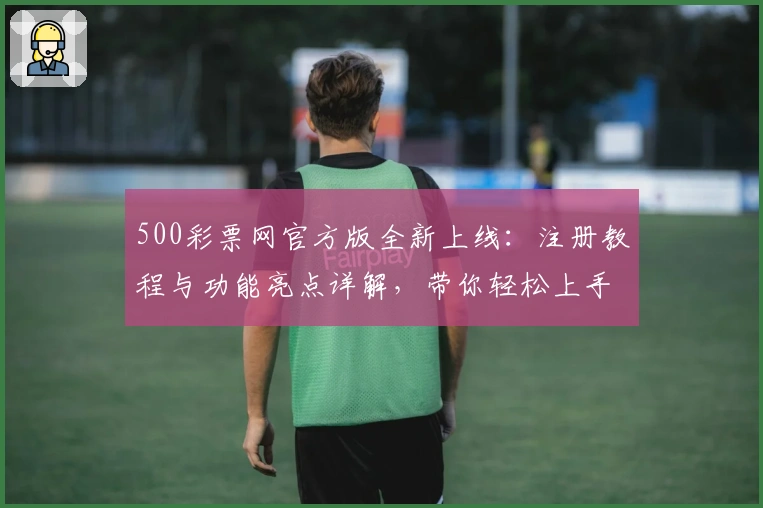 500彩票网官方版全新上线：注册教程与功能亮点详解，带你轻松上手