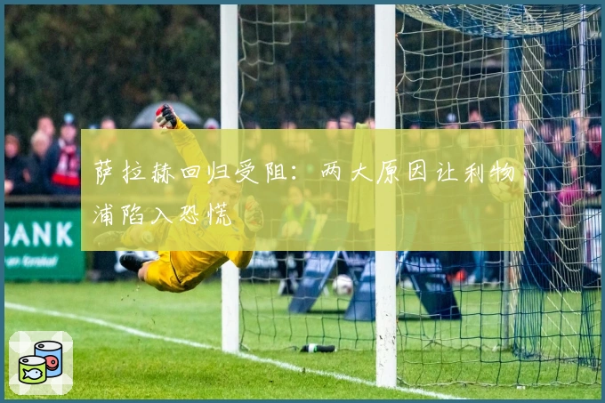 萨拉赫回归受阻：两大原因让利物浦陷入恐慌