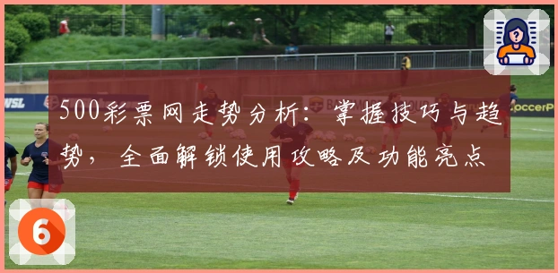 500彩票网走势分析：掌握技巧与趋势，全面解锁使用攻略及功能亮点解析